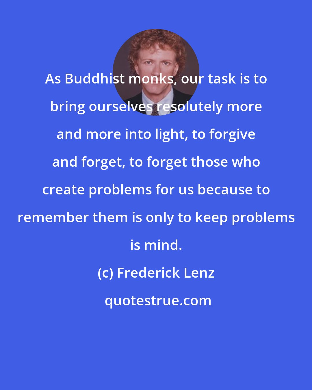 Frederick Lenz: As Buddhist monks, our task is to bring ourselves resolutely more and more into light, to forgive and forget, to forget those who create problems for us because to remember them is only to keep problems is mind.