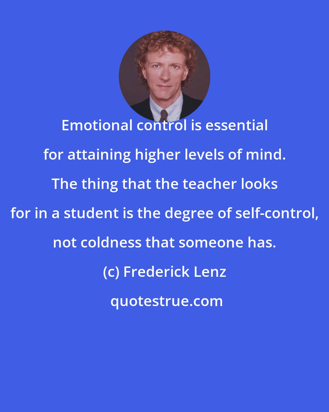 Frederick Lenz: Emotional control is essential for attaining higher levels of mind. The thing that the teacher looks for in a student is the degree of self-control, not coldness that someone has.