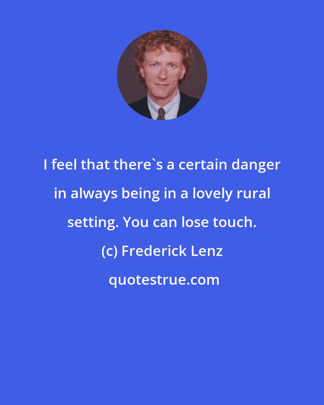 Frederick Lenz: I feel that there's a certain danger in always being in a lovely rural setting. You can lose touch.