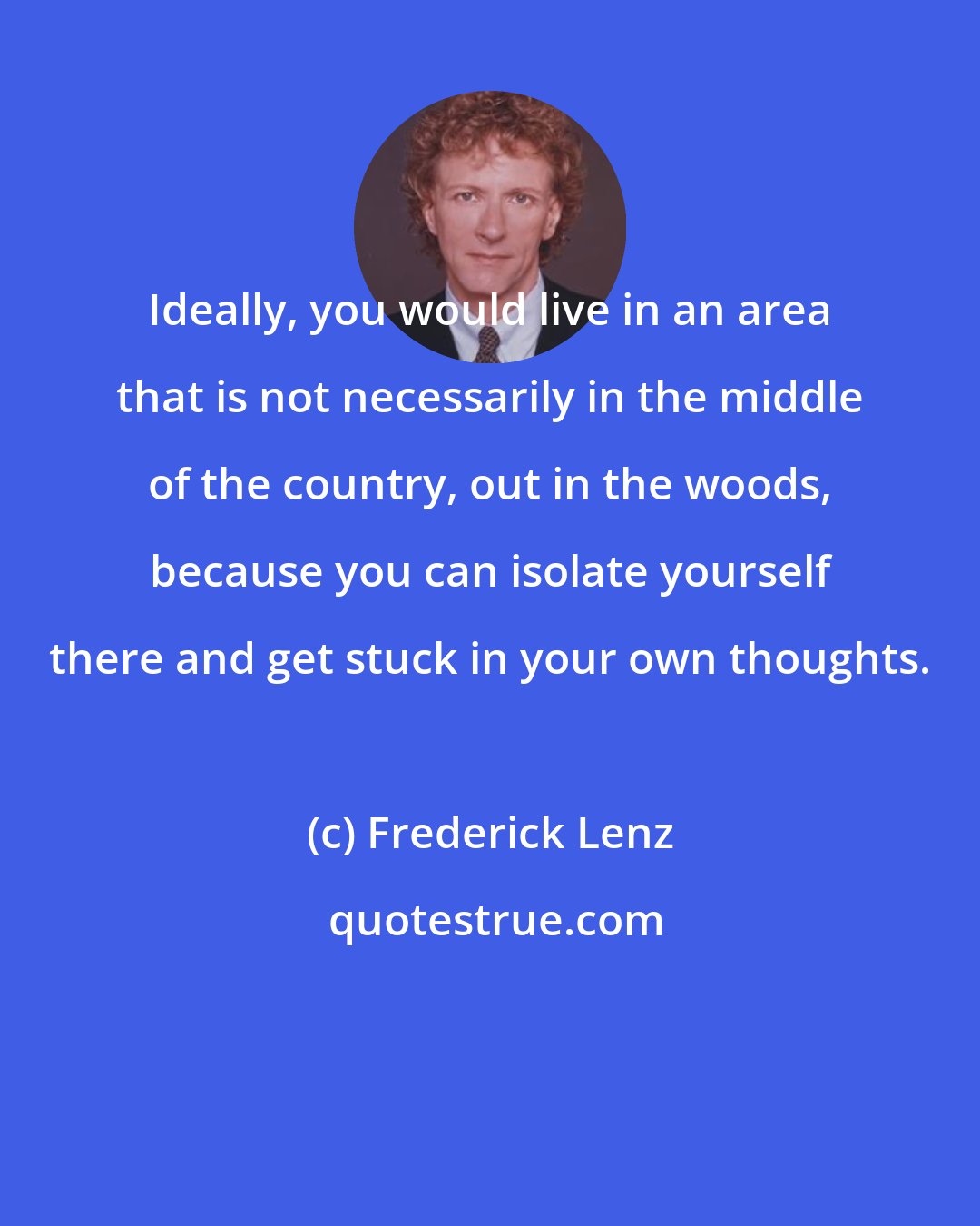 Frederick Lenz: Ideally, you would live in an area that is not necessarily in the middle of the country, out in the woods, because you can isolate yourself there and get stuck in your own thoughts.