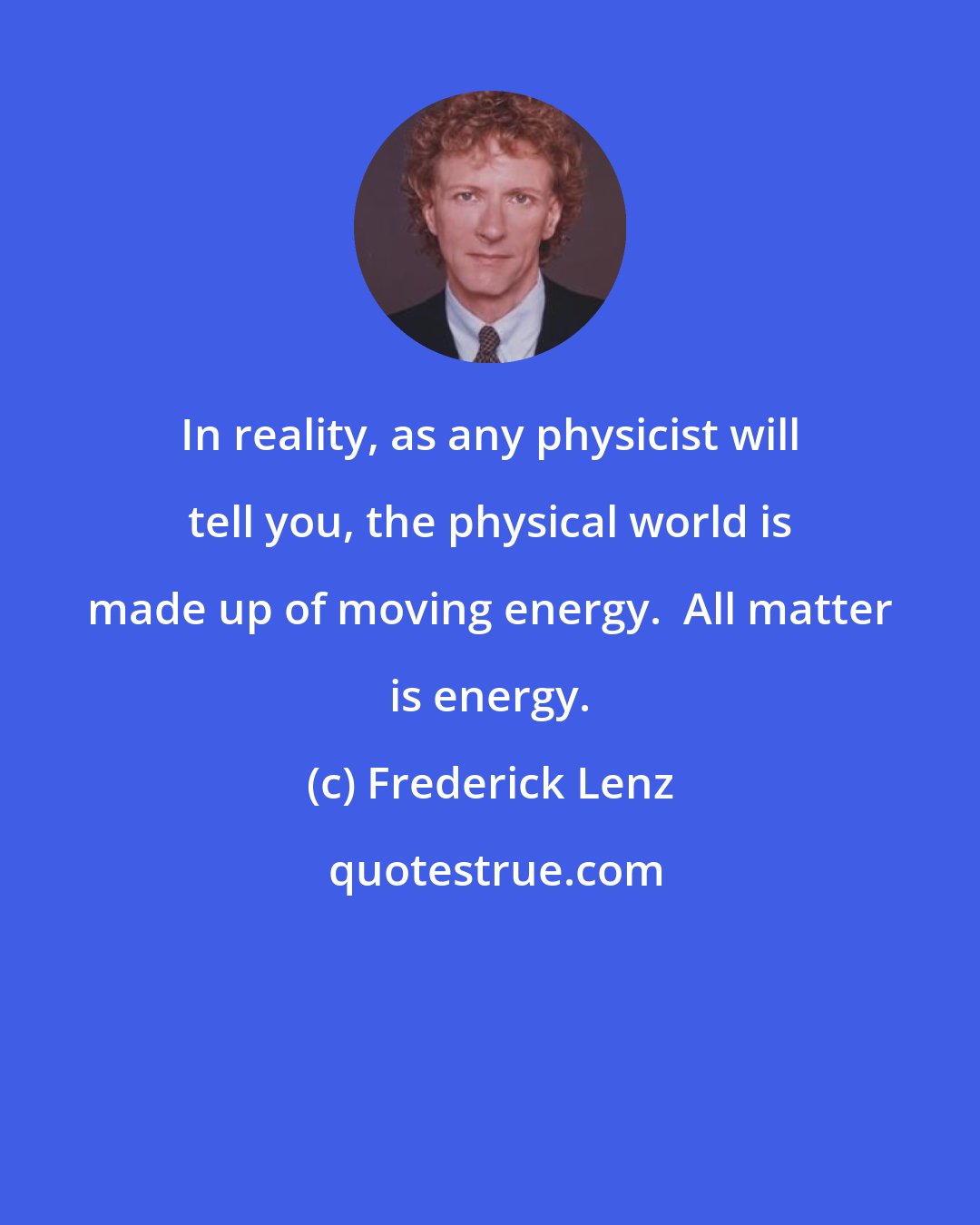 Frederick Lenz: In reality, as any physicist will tell you, the physical world is made up of moving energy.  All matter is energy.