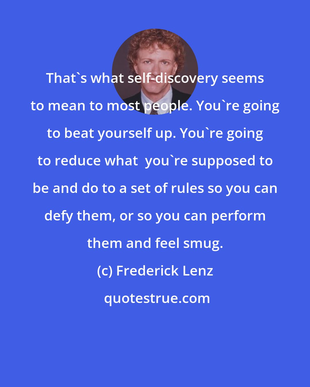 Frederick Lenz: That's what self-discovery seems to mean to most people. You're going to beat yourself up. You're going to reduce what  you're supposed to be and do to a set of rules so you can defy them, or so you can perform them and feel smug.