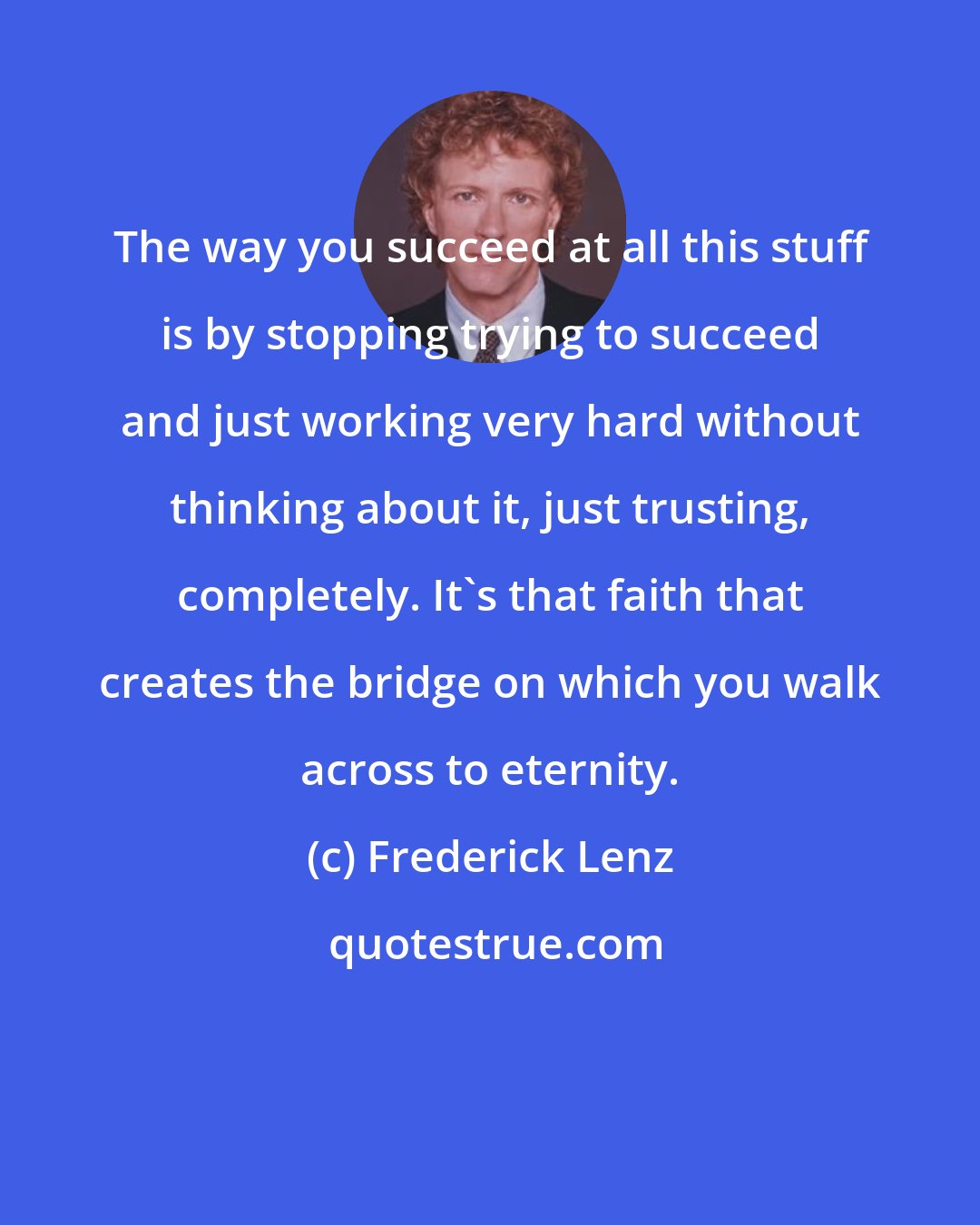 Frederick Lenz: The way you succeed at all this stuff is by stopping trying to succeed and just working very hard without thinking about it, just trusting, completely. It's that faith that creates the bridge on which you walk across to eternity.