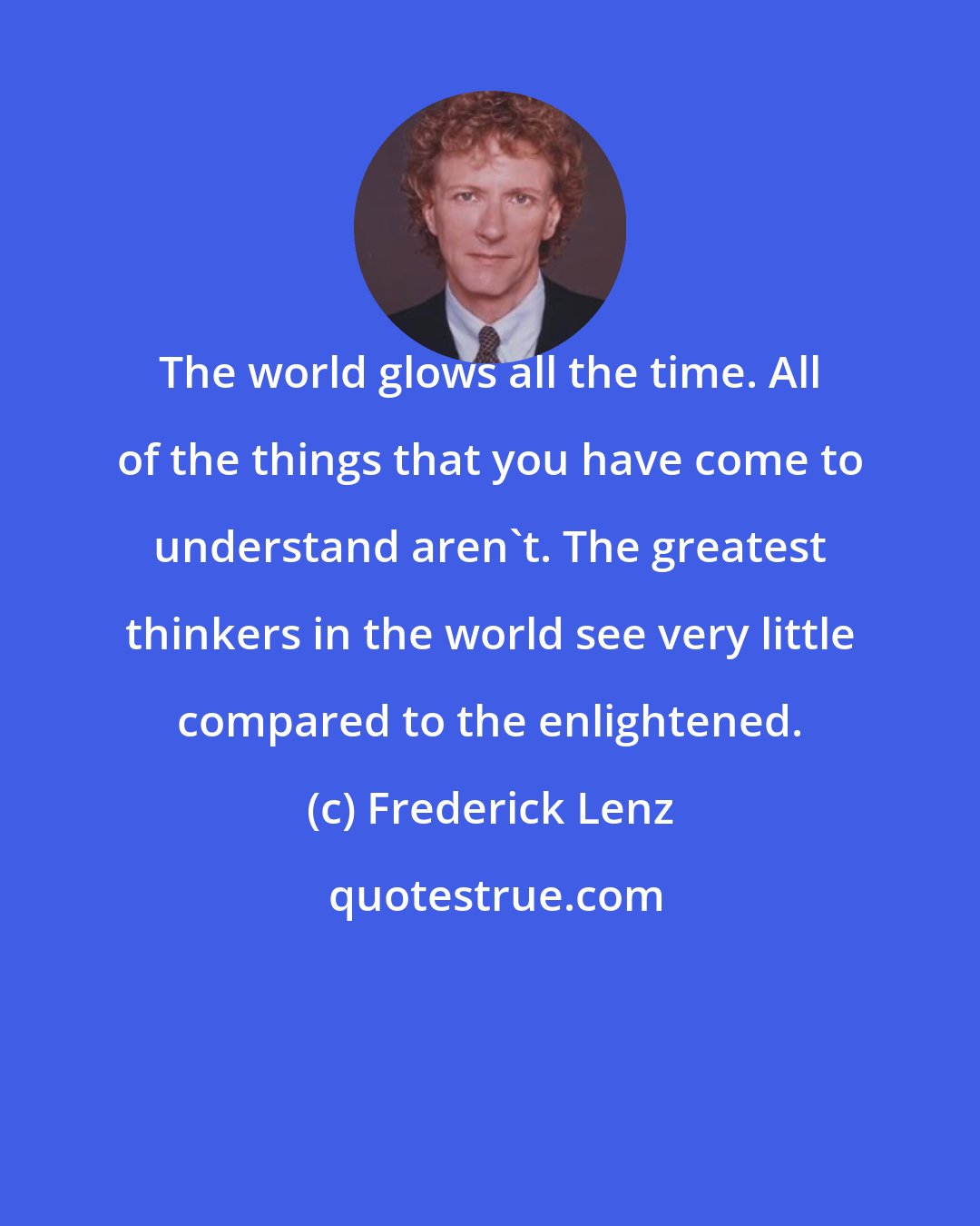 Frederick Lenz: The world glows all the time. All of the things that you have come to understand aren't. The greatest thinkers in the world see very little compared to the enlightened.