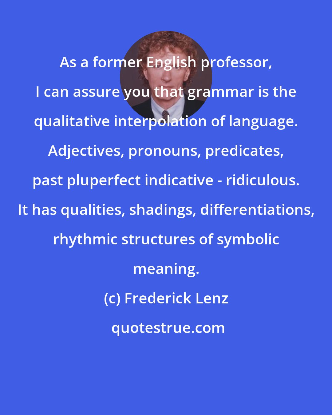 Frederick Lenz: As a former English professor, I can assure you that grammar is the qualitative interpolation of language. Adjectives, pronouns, predicates, past pluperfect indicative - ridiculous. It has qualities, shadings, differentiations, rhythmic structures of symbolic meaning.