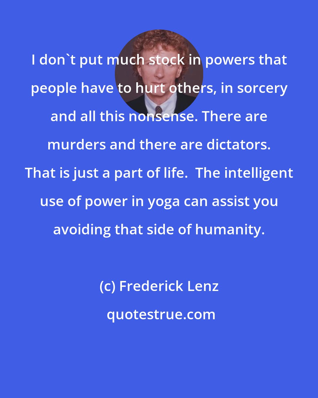 Frederick Lenz: I don't put much stock in powers that people have to hurt others, in sorcery and all this nonsense. There are murders and there are dictators. That is just a part of life.  The intelligent use of power in yoga can assist you avoiding that side of humanity.