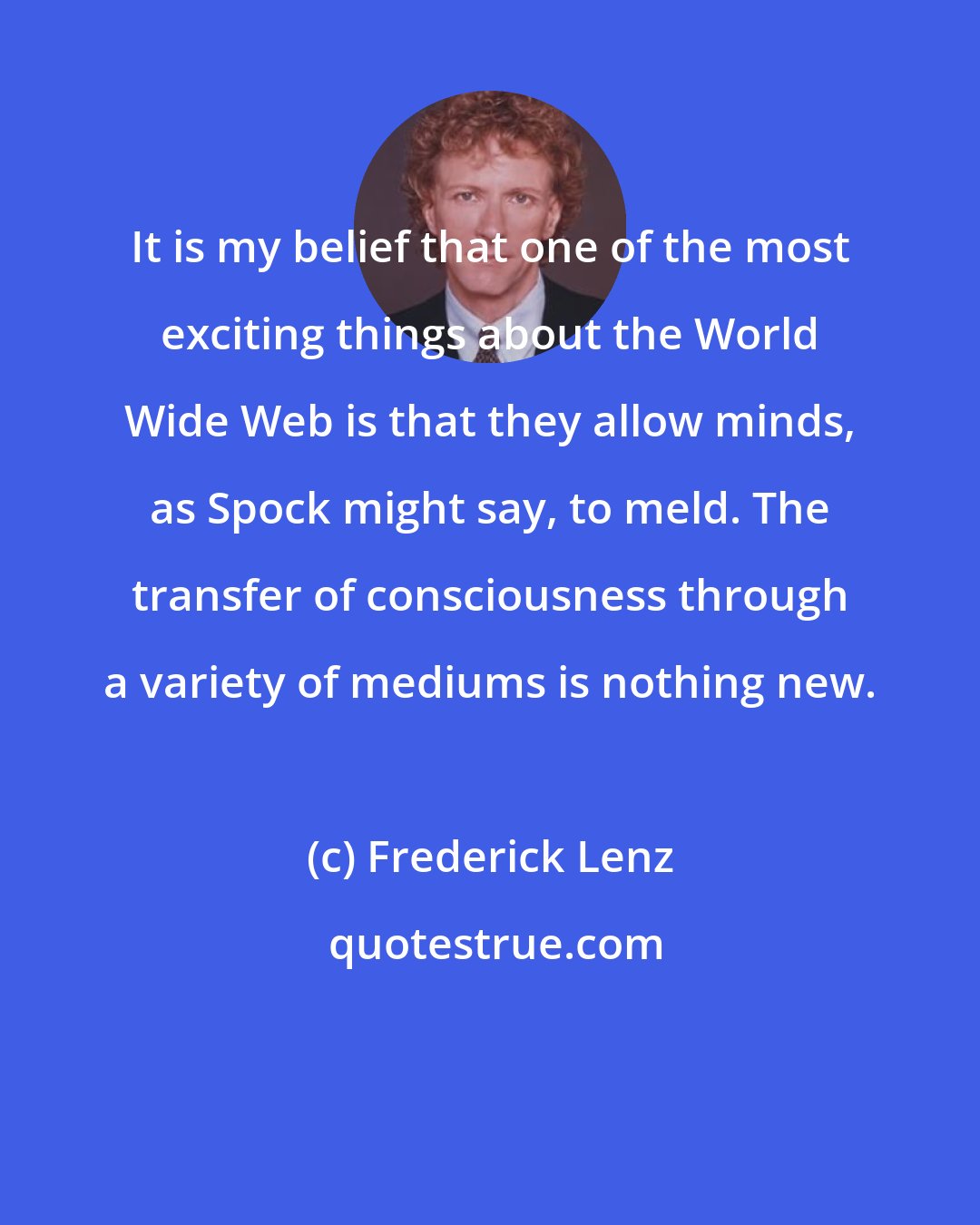 Frederick Lenz: It is my belief that one of the most exciting things about the World Wide Web is that they allow minds, as Spock might say, to meld. The transfer of consciousness through a variety of mediums is nothing new.