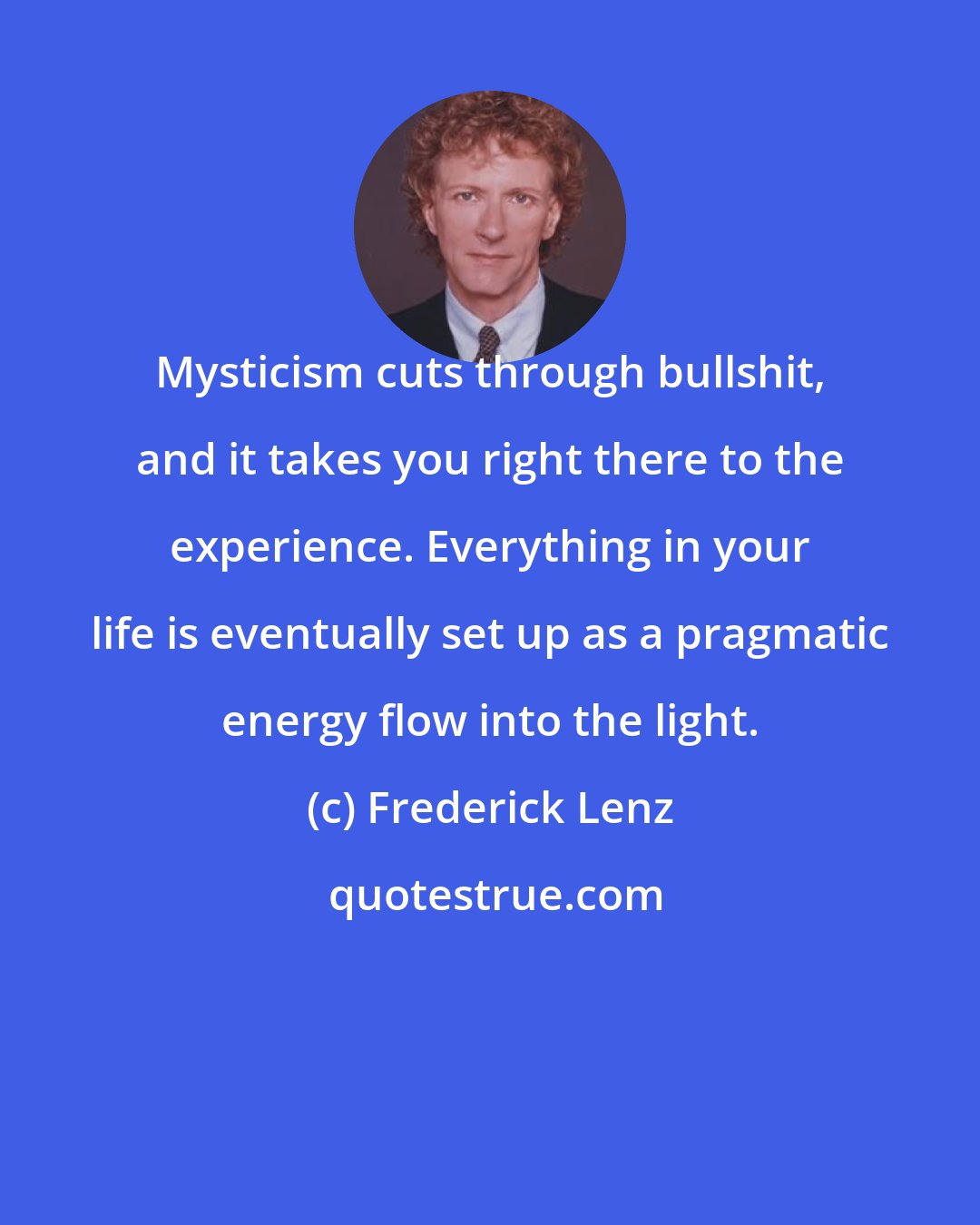 Frederick Lenz: Mysticism cuts through bullshit, and it takes you right there to the experience. Everything in your life is eventually set up as a pragmatic energy flow into the light.