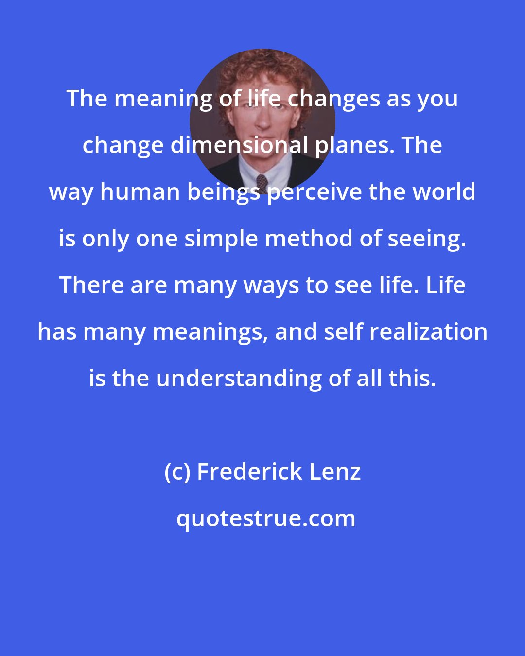 Frederick Lenz: The meaning of life changes as you change dimensional planes. The way human beings perceive the world is only one simple method of seeing. There are many ways to see life. Life has many meanings, and self realization is the understanding of all this.