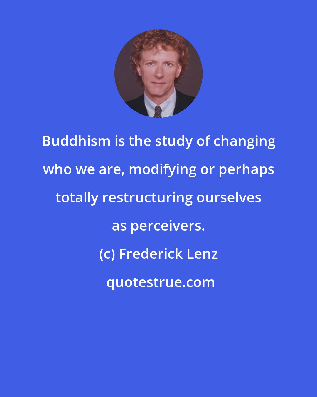 Frederick Lenz: Buddhism is the study of changing who we are, modifying or perhaps totally restructuring ourselves as perceivers.