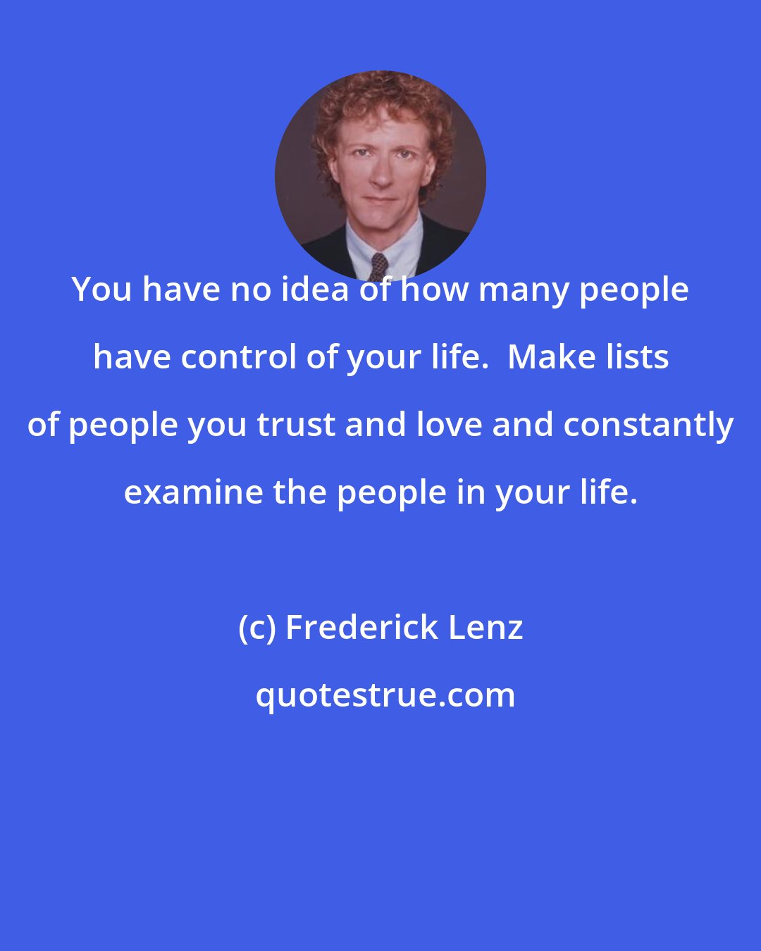 Frederick Lenz: You have no idea of how many people have control of your life.  Make lists of people you trust and love and constantly examine the people in your life.