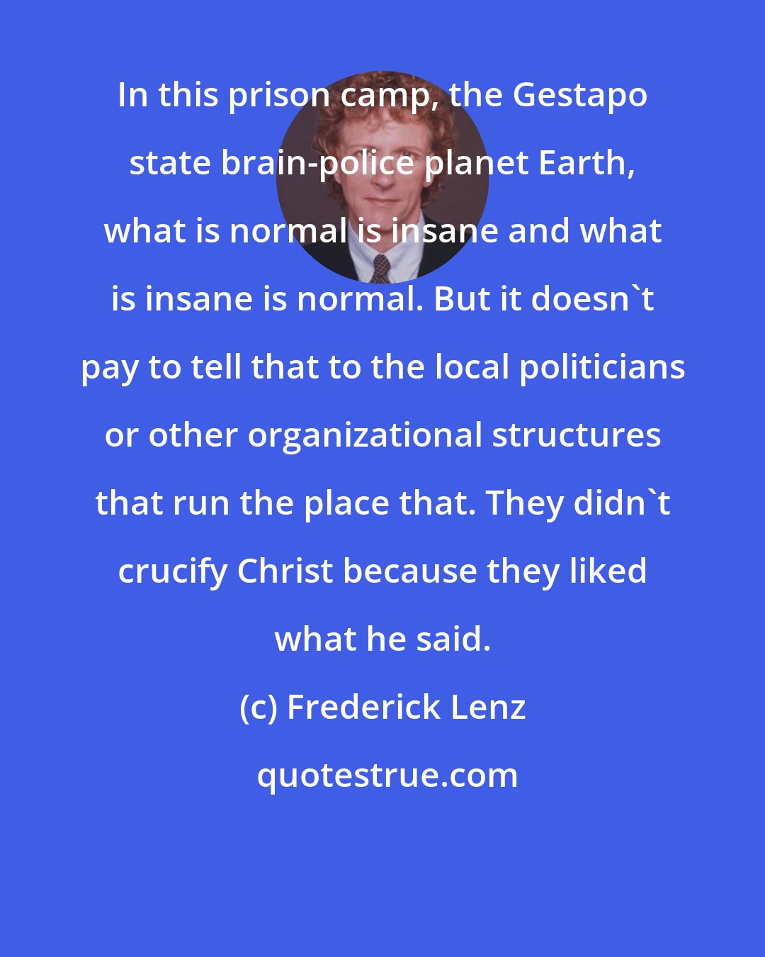 Frederick Lenz: In this prison camp, the Gestapo state brain-police planet Earth, what is normal is insane and what is insane is normal. But it doesn't pay to tell that to the local politicians or other organizational structures that run the place that. They didn't crucify Christ because they liked what he said.