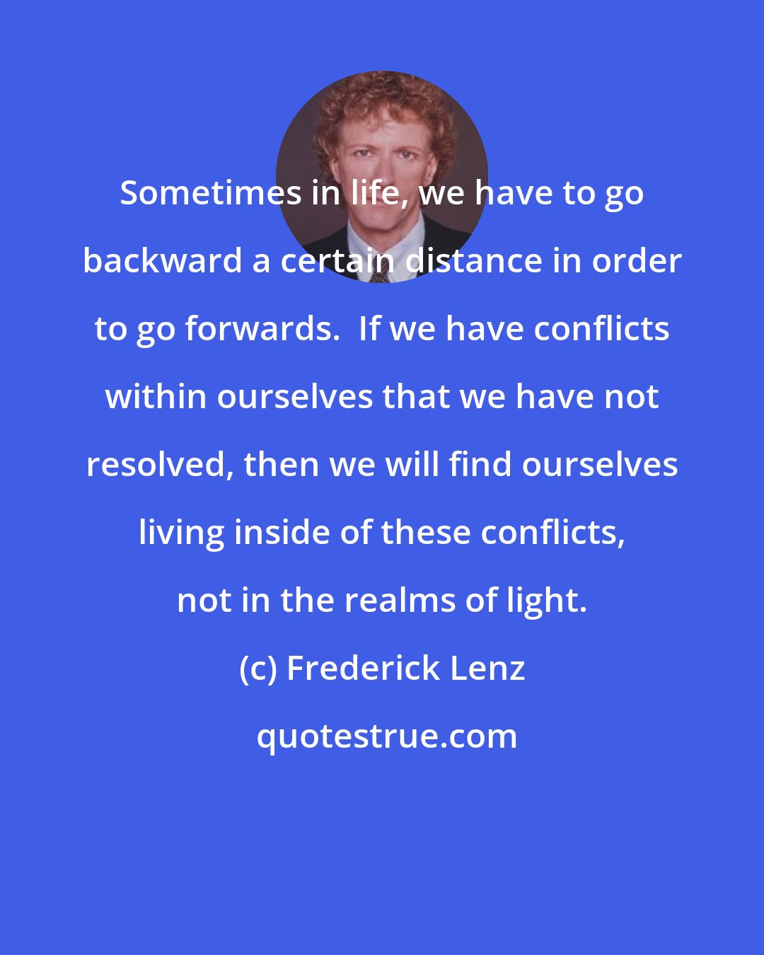 Frederick Lenz: Sometimes in life, we have to go backward a certain distance in order to go forwards.  If we have conflicts within ourselves that we have not resolved, then we will find ourselves living inside of these conflicts, not in the realms of light.