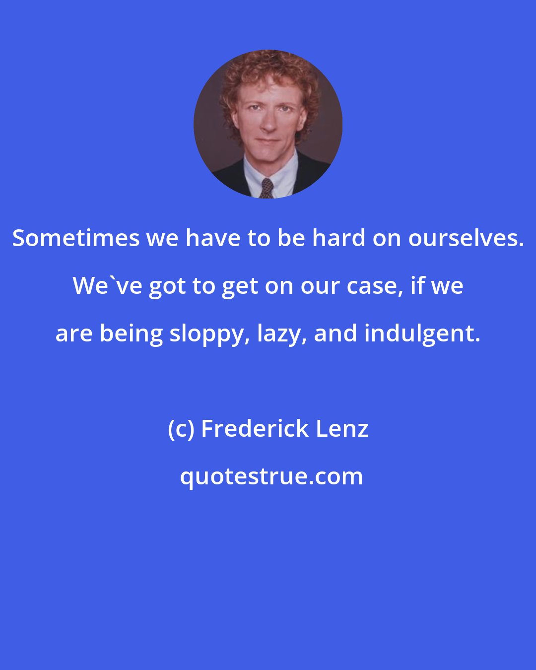 Frederick Lenz: Sometimes we have to be hard on ourselves. We've got to get on our case, if we are being sloppy, lazy, and indulgent.