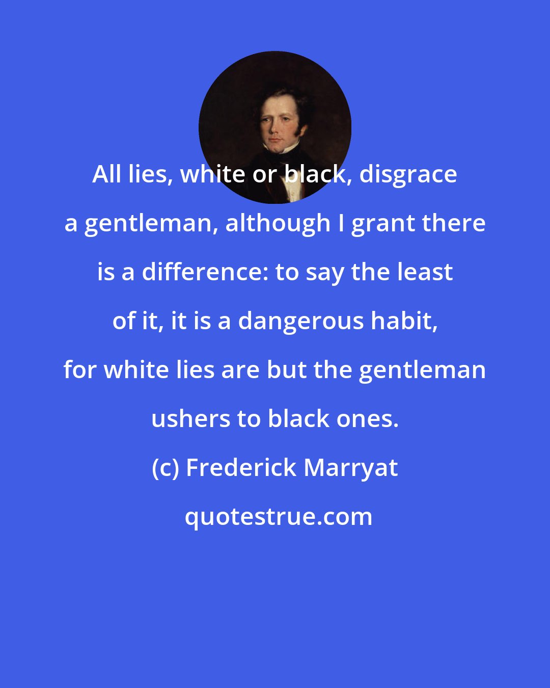 Frederick Marryat: All lies, white or black, disgrace a gentleman, although I grant there is a difference: to say the least of it, it is a dangerous habit, for white lies are but the gentleman ushers to black ones.