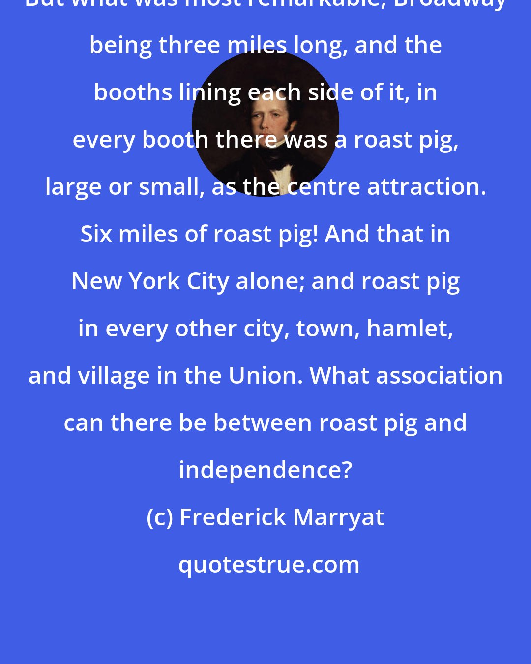 Frederick Marryat: But what was most remarkable, Broadway being three miles long, and the booths lining each side of it, in every booth there was a roast pig, large or small, as the centre attraction. Six miles of roast pig! And that in New York City alone; and roast pig in every other city, town, hamlet, and village in the Union. What association can there be between roast pig and independence?