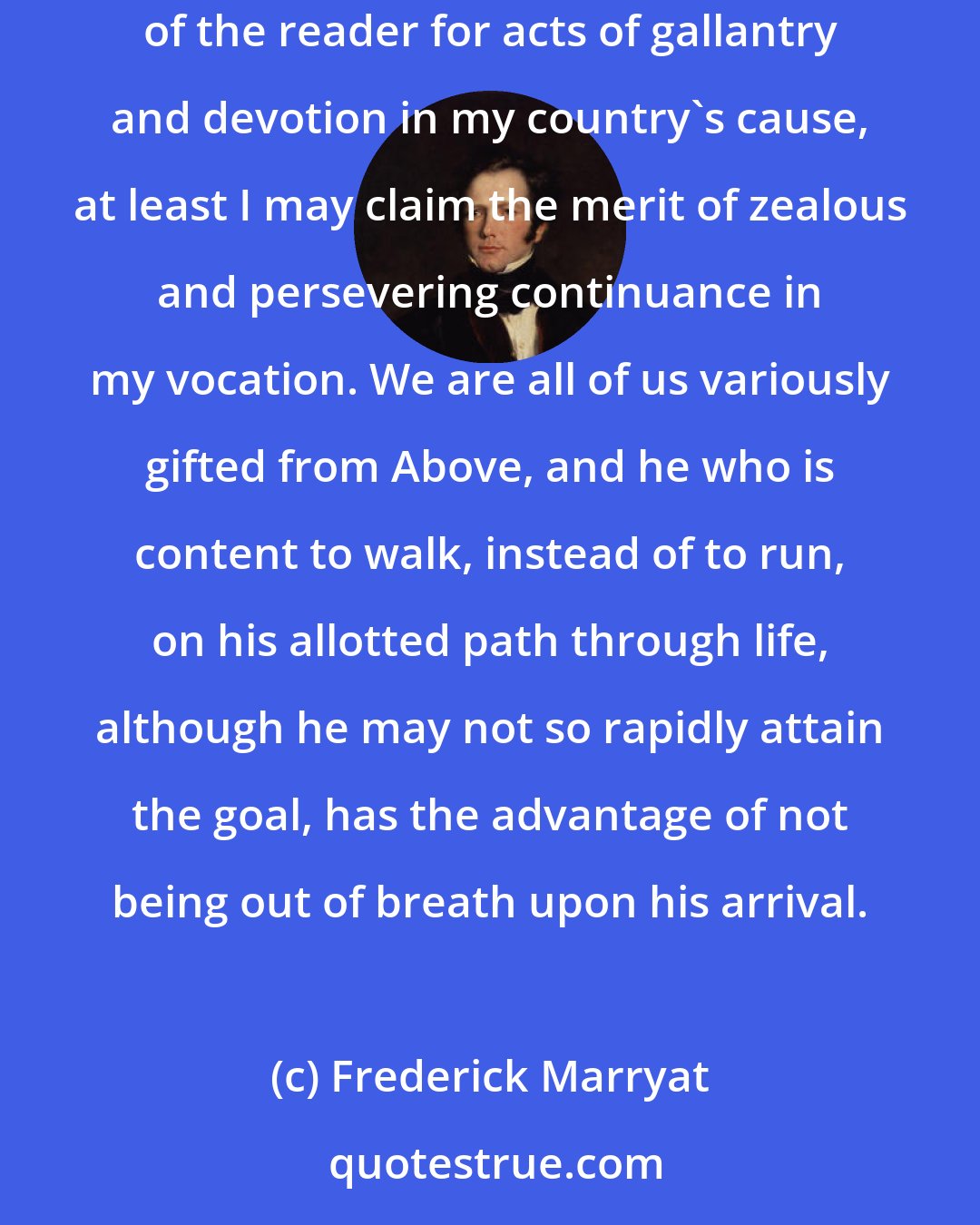 Frederick Marryat: If I cannot narrate a life of adventurous and daring exploits, fortunately I have no heavy crimes to confess: and, if I do not rise in the estimation of the reader for acts of gallantry and devotion in my country's cause, at least I may claim the merit of zealous and persevering continuance in my vocation. We are all of us variously gifted from Above, and he who is content to walk, instead of to run, on his allotted path through life, although he may not so rapidly attain the goal, has the advantage of not being out of breath upon his arrival.