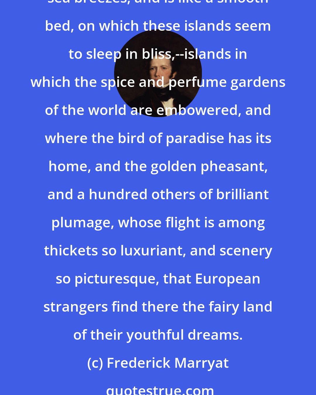 Frederick Marryat: In the vast archipelago of the east, where Borneo and Java and Sumatra lie, and the Molucca Islands, and the Philippines, the sea is often fanned only by the land and sea breezes, and is like a smooth bed, on which these islands seem to sleep in bliss,--islands in which the spice and perfume gardens of the world are embowered, and where the bird of paradise has its home, and the golden pheasant, and a hundred others of brilliant plumage, whose flight is among thickets so luxuriant, and scenery so picturesque, that European strangers find there the fairy land of their youthful dreams.