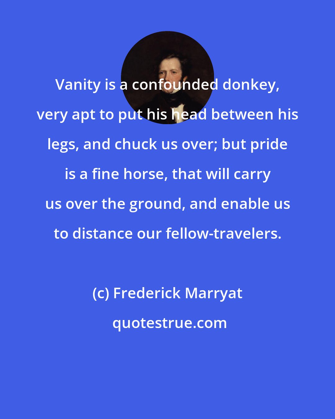 Frederick Marryat: Vanity is a confounded donkey, very apt to put his head between his legs, and chuck us over; but pride is a fine horse, that will carry us over the ground, and enable us to distance our fellow-travelers.