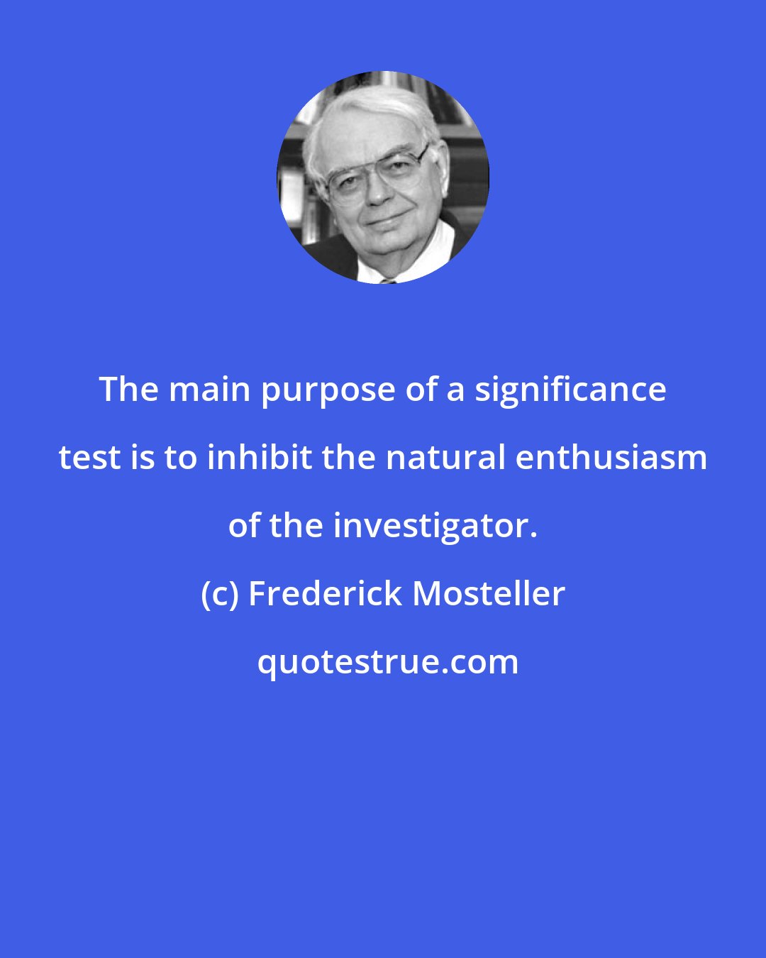 Frederick Mosteller: The main purpose of a significance test is to inhibit the natural enthusiasm of the investigator.