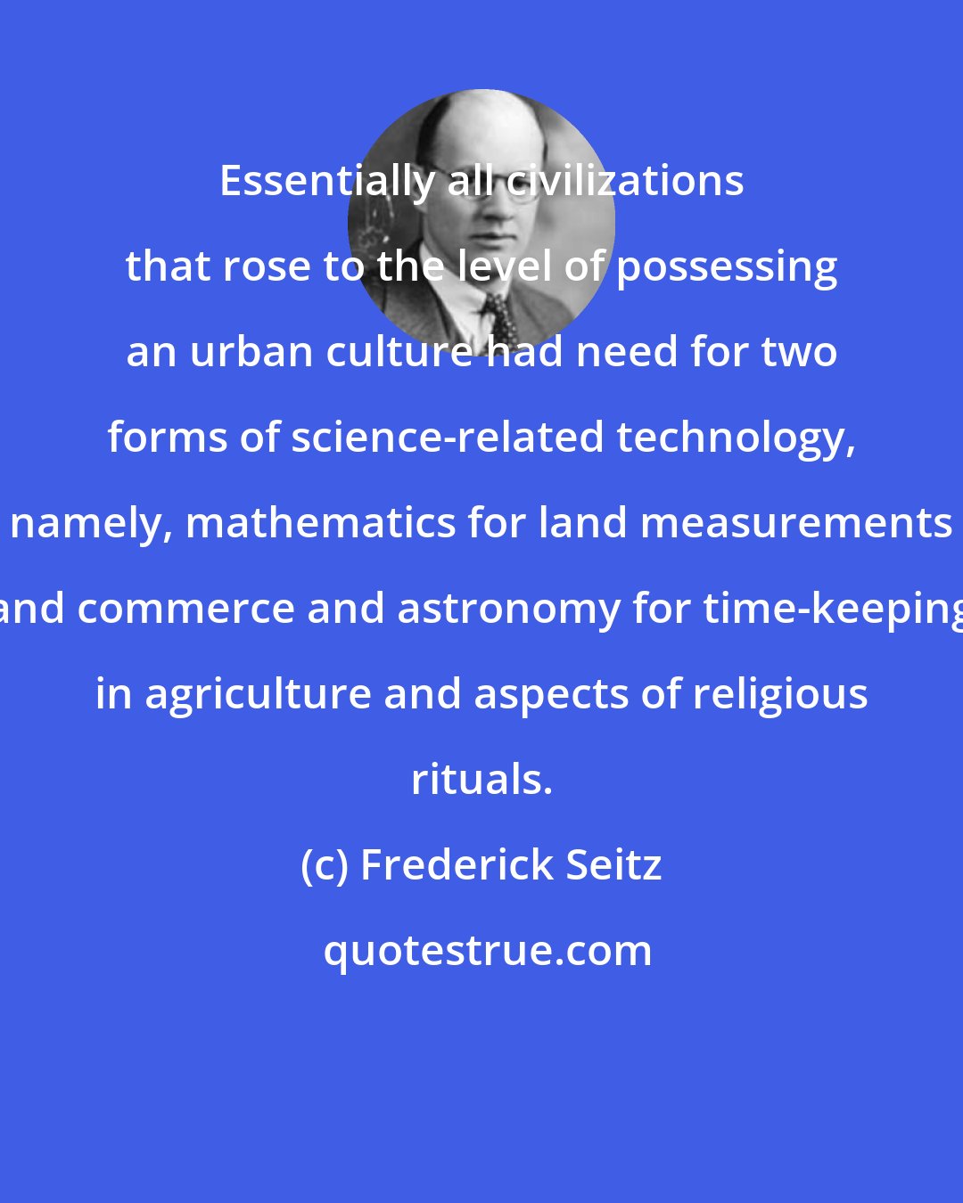 Frederick Seitz: Essentially all civilizations that rose to the level of possessing an urban culture had need for two forms of science-related technology, namely, mathematics for land measurements and commerce and astronomy for time-keeping in agriculture and aspects of religious rituals.