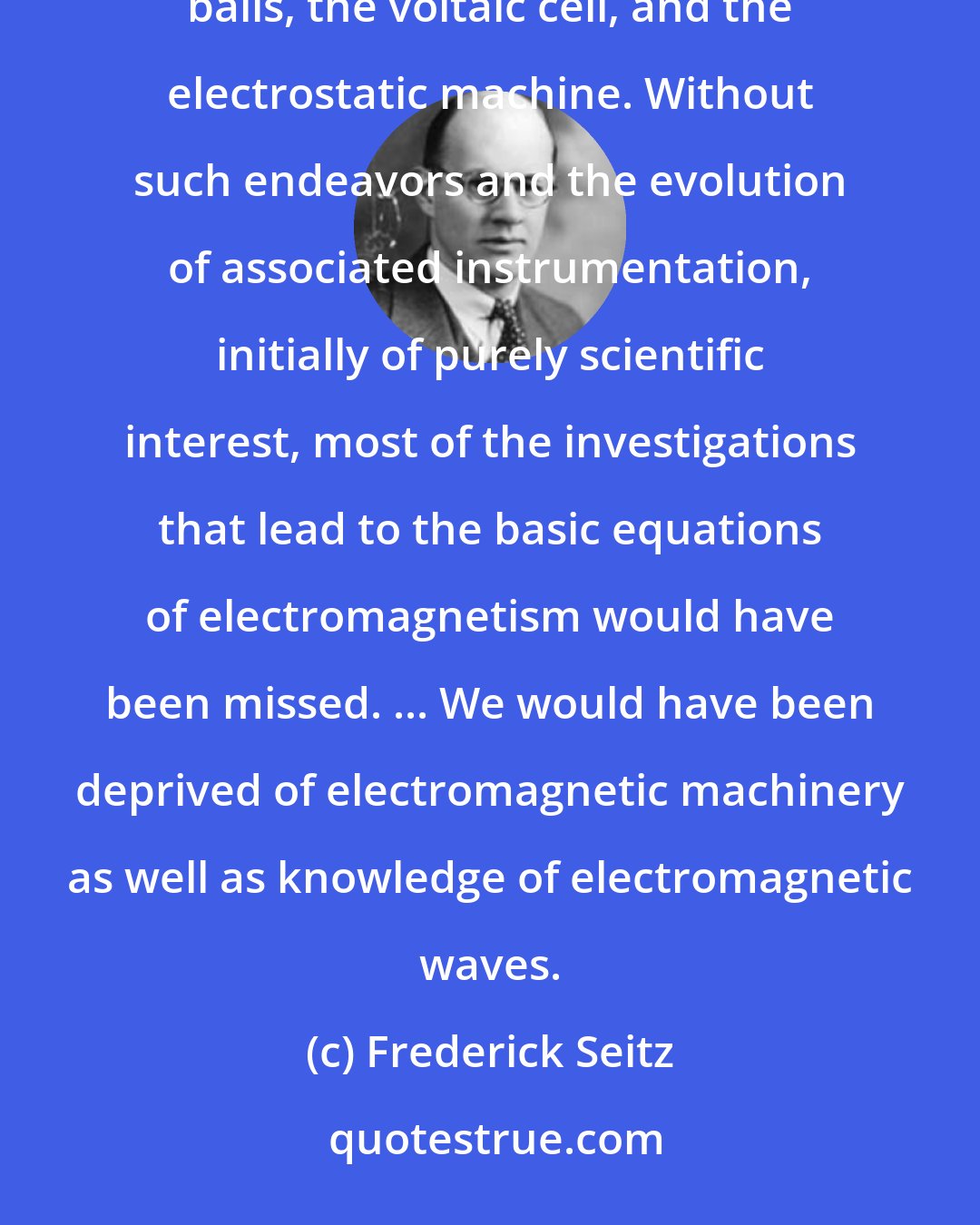 Frederick Seitz: It required unusual inquisitiveness to pursue the development of scientific curiosities such as charged pith balls, the voltaic cell, and the electrostatic machine. Without such endeavors and the evolution of associated instrumentation, initially of purely scientific interest, most of the investigations that lead to the basic equations of electromagnetism would have been missed. ... We would have been deprived of electromagnetic machinery as well as knowledge of electromagnetic waves.