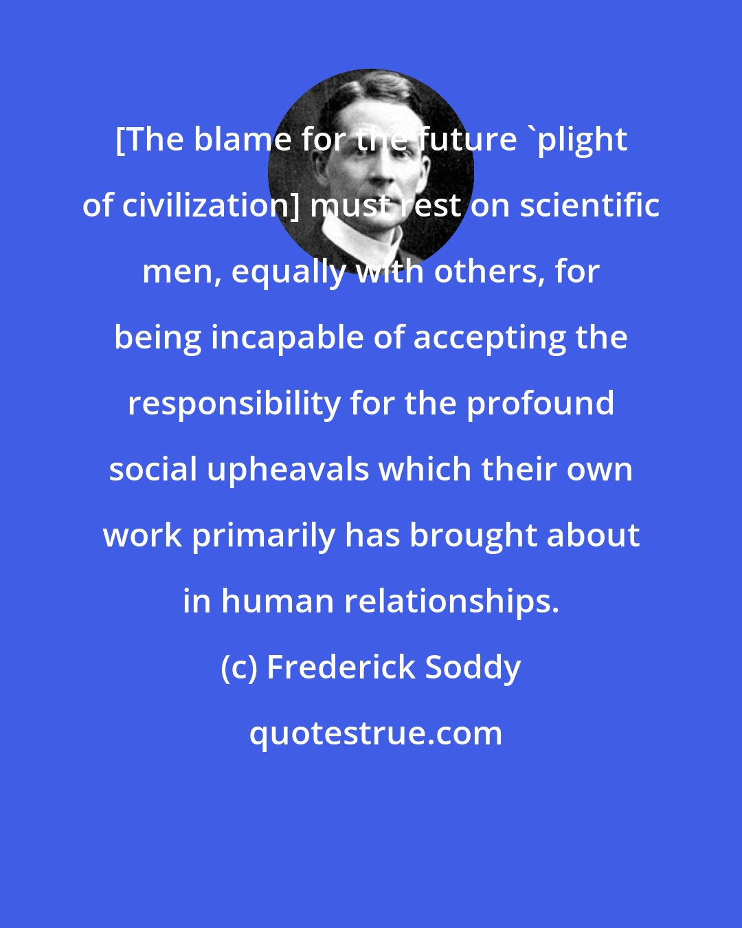 Frederick Soddy: [The blame for the future 'plight of civilization] must rest on scientific men, equally with others, for being incapable of accepting the responsibility for the profound social upheavals which their own work primarily has brought about in human relationships.