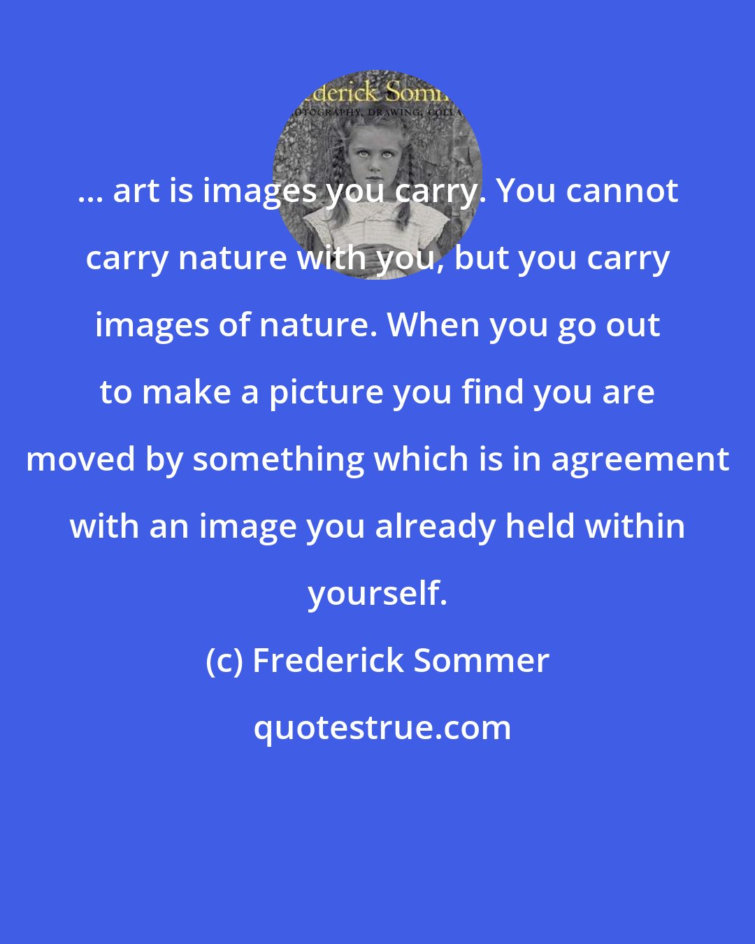 Frederick Sommer: ... art is images you carry. You cannot carry nature with you, but you carry images of nature. When you go out to make a picture you find you are moved by something which is in agreement with an image you already held within yourself.