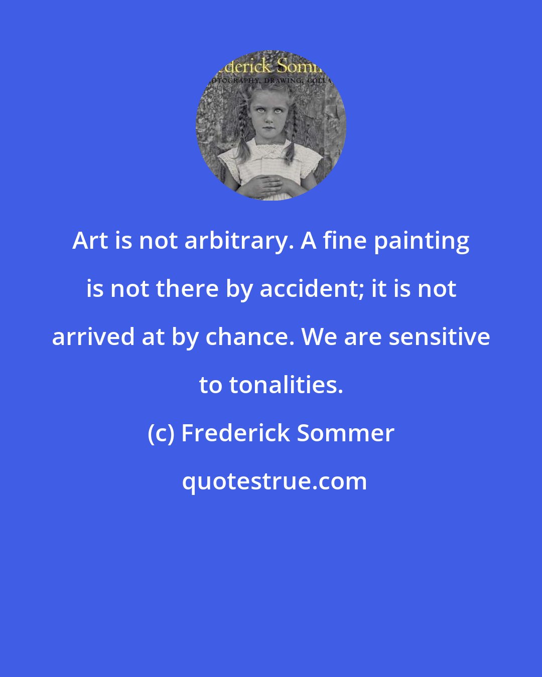 Frederick Sommer: Art is not arbitrary. A fine painting is not there by accident; it is not arrived at by chance. We are sensitive to tonalities.