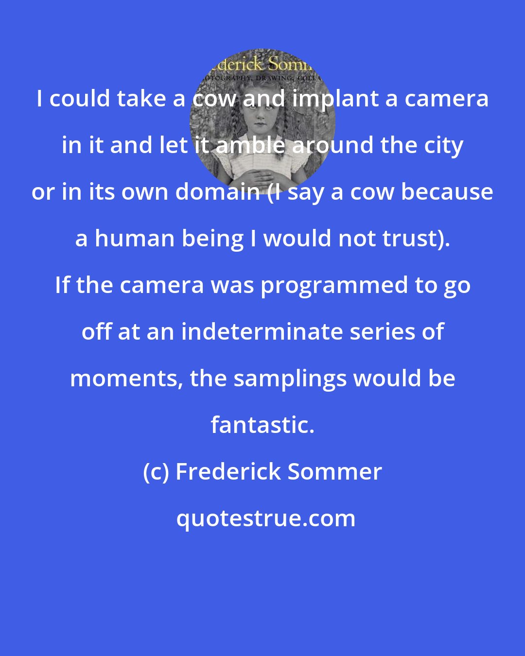 Frederick Sommer: I could take a cow and implant a camera in it and let it amble around the city or in its own domain (I say a cow because a human being I would not trust). If the camera was programmed to go off at an indeterminate series of moments, the samplings would be fantastic.