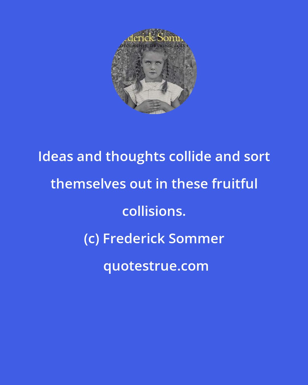 Frederick Sommer: Ideas and thoughts collide and sort themselves out in these fruitful collisions.