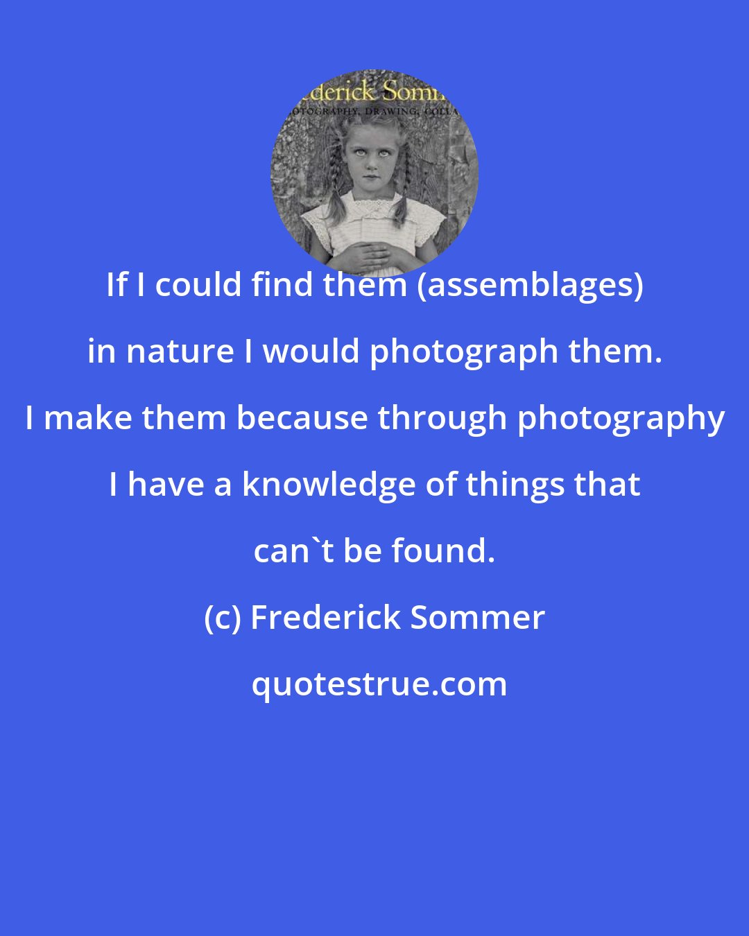 Frederick Sommer: If I could find them (assemblages) in nature I would photograph them. I make them because through photography I have a knowledge of things that can't be found.