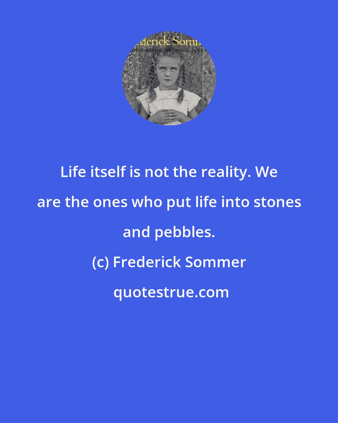 Frederick Sommer: Life itself is not the reality. We are the ones who put life into stones and pebbles.