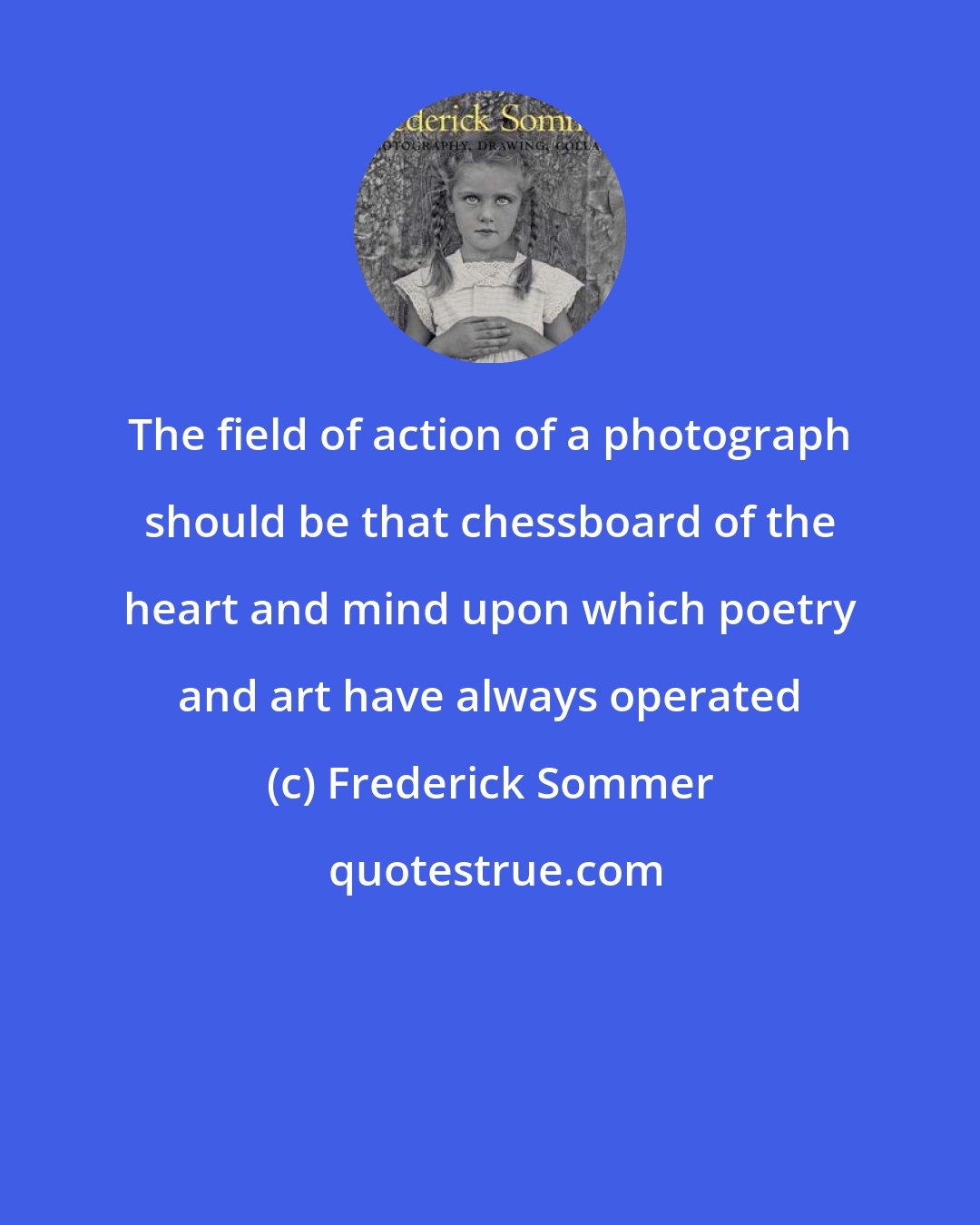 Frederick Sommer: The field of action of a photograph should be that chessboard of the heart and mind upon which poetry and art have always operated