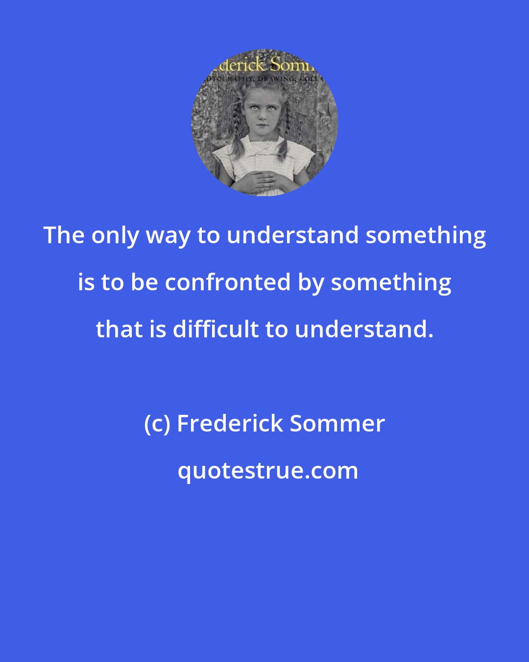 Frederick Sommer: The only way to understand something is to be confronted by something that is difficult to understand.