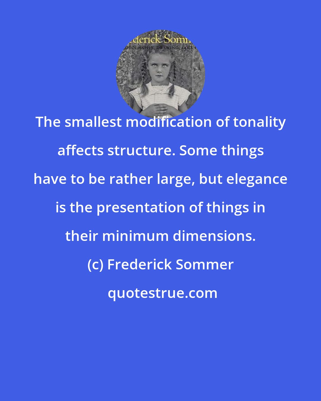 Frederick Sommer: The smallest modification of tonality affects structure. Some things have to be rather large, but elegance is the presentation of things in their minimum dimensions.