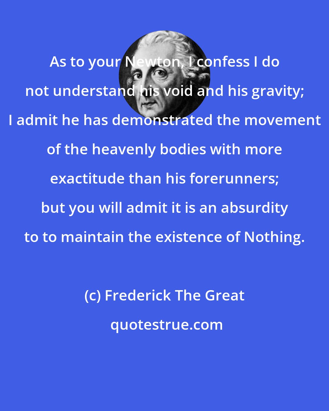 Frederick The Great: As to your Newton, I confess I do not understand his void and his gravity; I admit he has demonstrated the movement of the heavenly bodies with more exactitude than his forerunners; but you will admit it is an absurdity to to maintain the existence of Nothing.