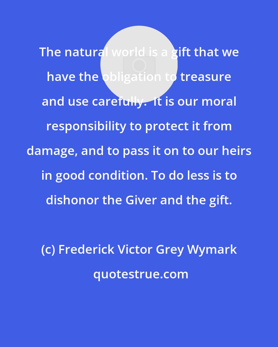 Frederick Victor Grey Wymark: The natural world is a gift that we have the obligation to treasure and use carefully.  It is our moral responsibility to protect it from damage, and to pass it on to our heirs in good condition. To do less is to dishonor the Giver and the gift.