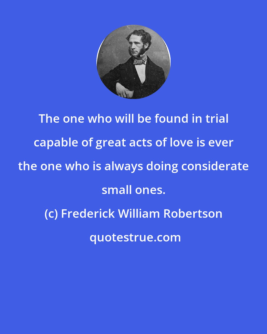 Frederick William Robertson: The one who will be found in trial capable of great acts of love is ever the one who is always doing considerate small ones.