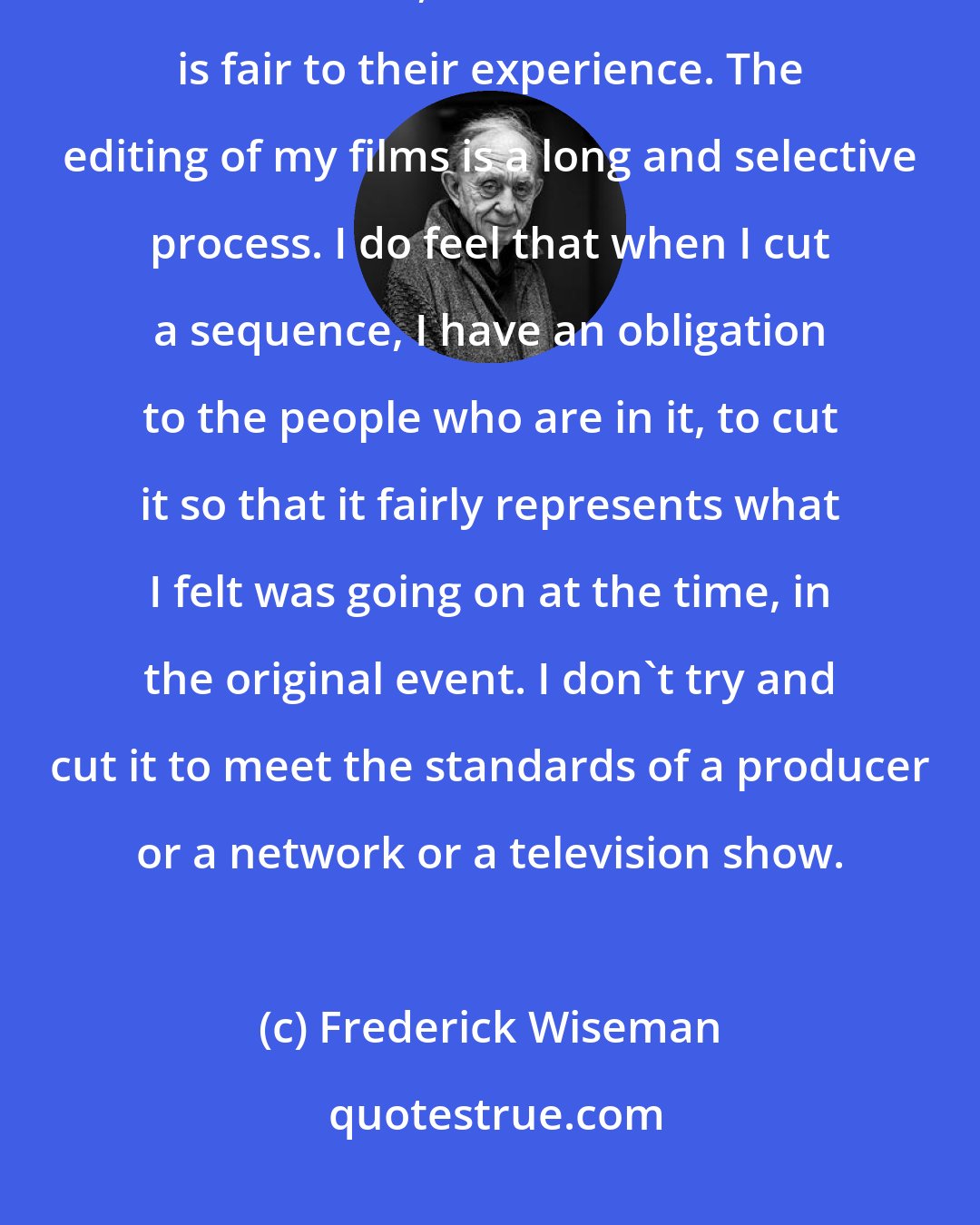 Frederick Wiseman: I think I have an obligation, to the people who have consented to be in the film, to make a film that is fair to their experience. The editing of my films is a long and selective process. I do feel that when I cut a sequence, I have an obligation to the people who are in it, to cut it so that it fairly represents what I felt was going on at the time, in the original event. I don't try and cut it to meet the standards of a producer or a network or a television show.