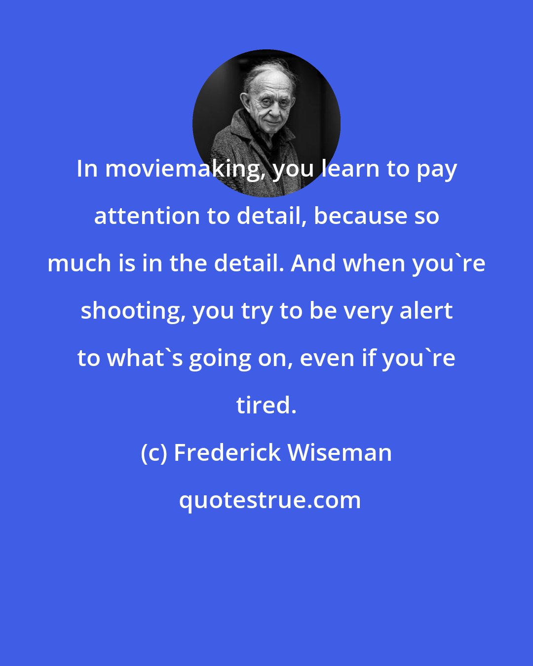 Frederick Wiseman: In moviemaking, you learn to pay attention to detail, because so much is in the detail. And when you're shooting, you try to be very alert to what's going on, even if you're tired.