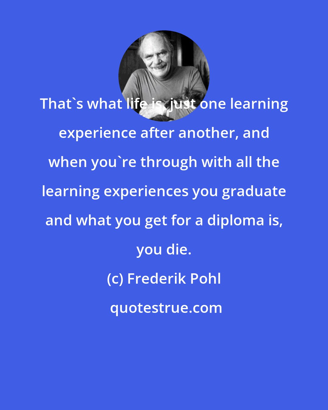 Frederik Pohl: That's what life is, just one learning experience after another, and when you're through with all the learning experiences you graduate and what you get for a diploma is, you die.