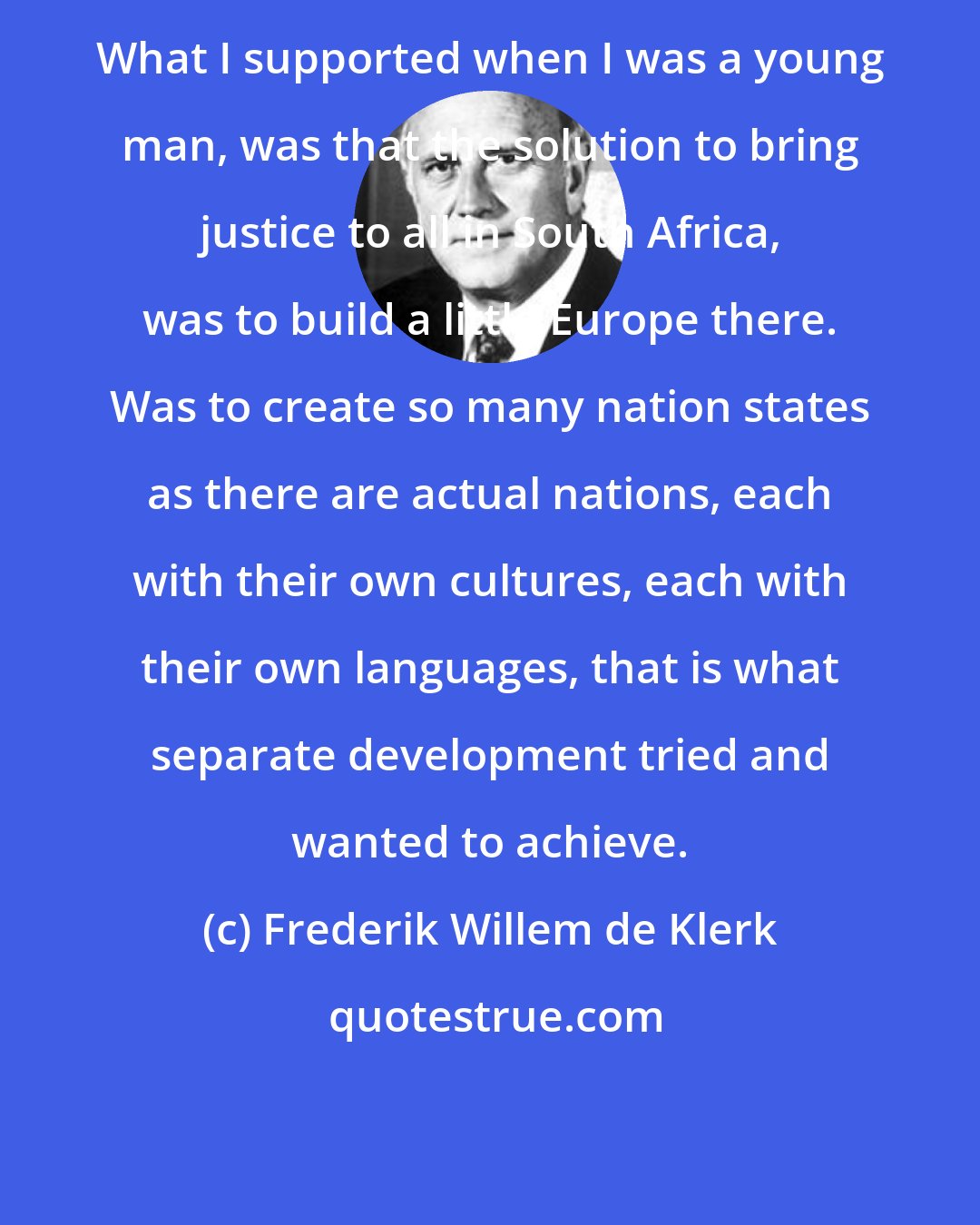 Frederik Willem de Klerk: What I supported when I was a young man, was that the solution to bring justice to all in South Africa, was to build a little Europe there. Was to create so many nation states as there are actual nations, each with their own cultures, each with their own languages, that is what separate development tried and wanted to achieve.