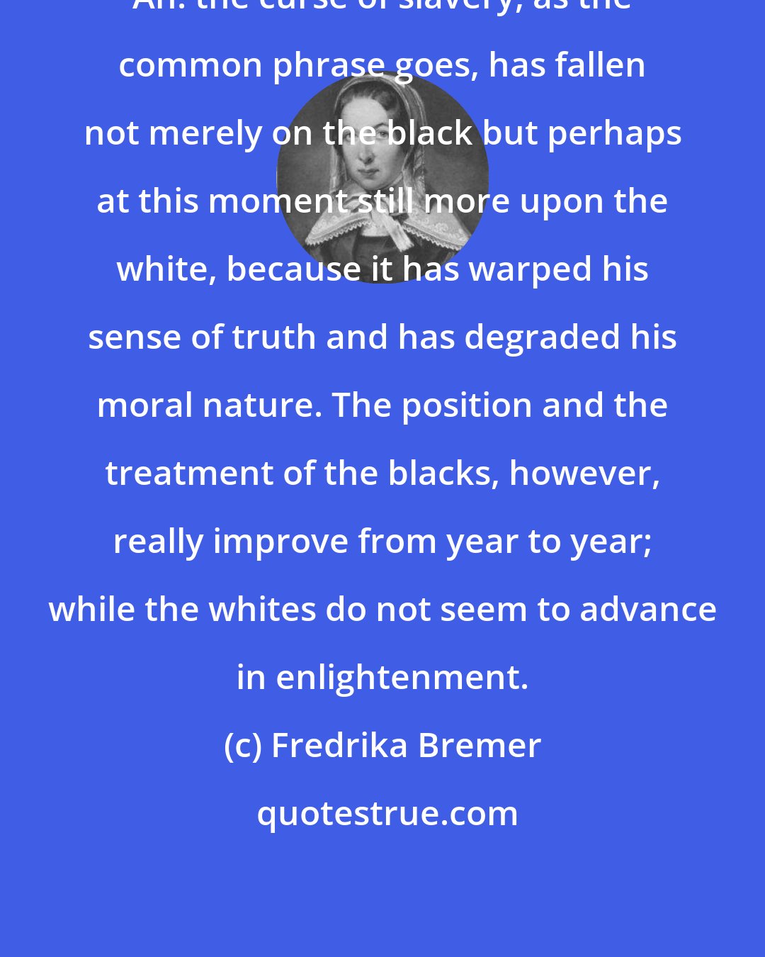 Fredrika Bremer: Ah! the curse of slavery, as the common phrase goes, has fallen not merely on the black but perhaps at this moment still more upon the white, because it has warped his sense of truth and has degraded his moral nature. The position and the treatment of the blacks, however, really improve from year to year; while the whites do not seem to advance in enlightenment.
