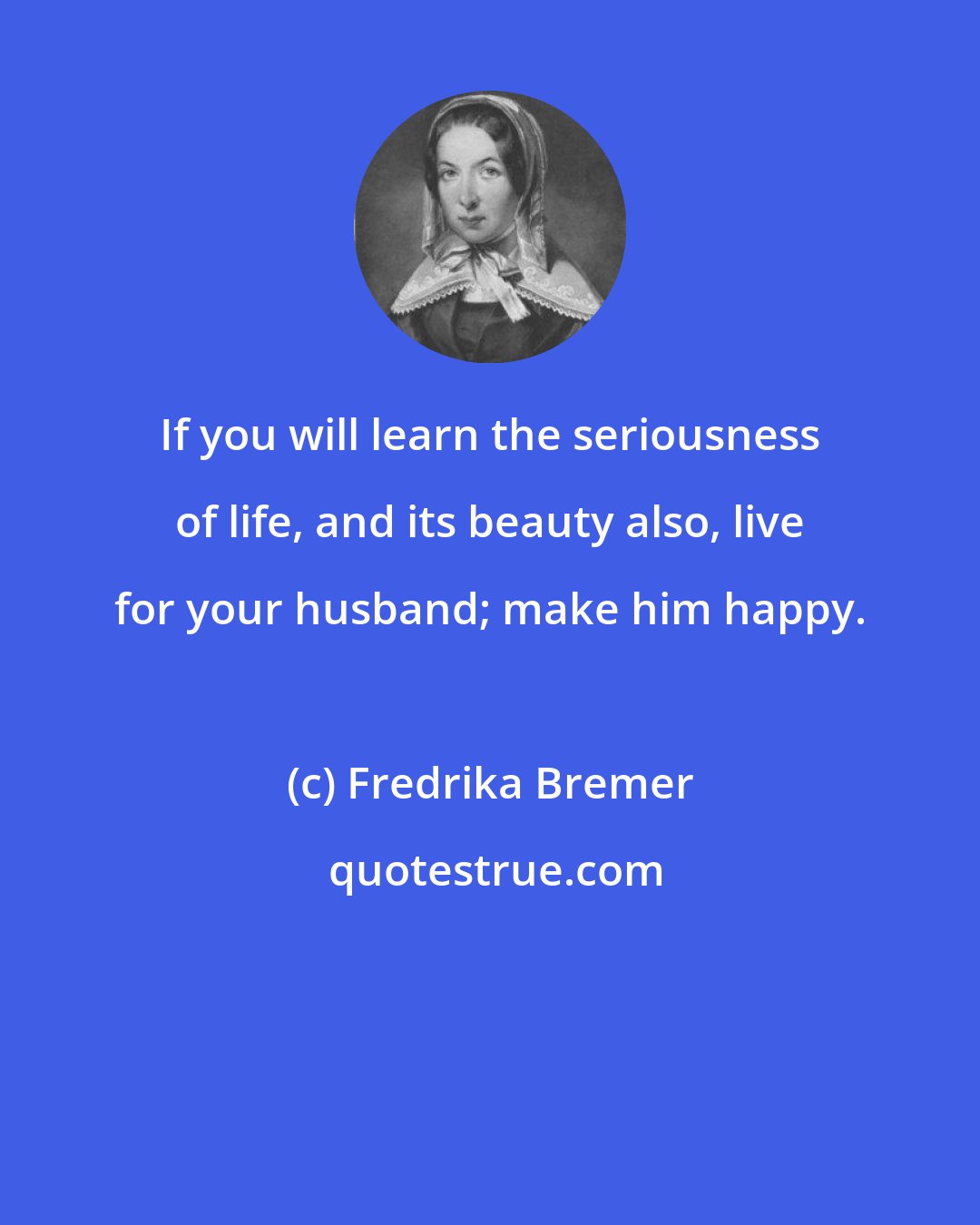 Fredrika Bremer: If you will learn the seriousness of life, and its beauty also, live for your husband; make him happy.