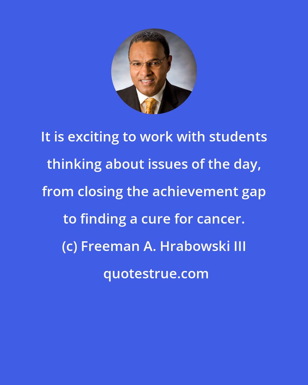 Freeman A. Hrabowski III: It is exciting to work with students thinking about issues of the day, from closing the achievement gap to finding a cure for cancer.