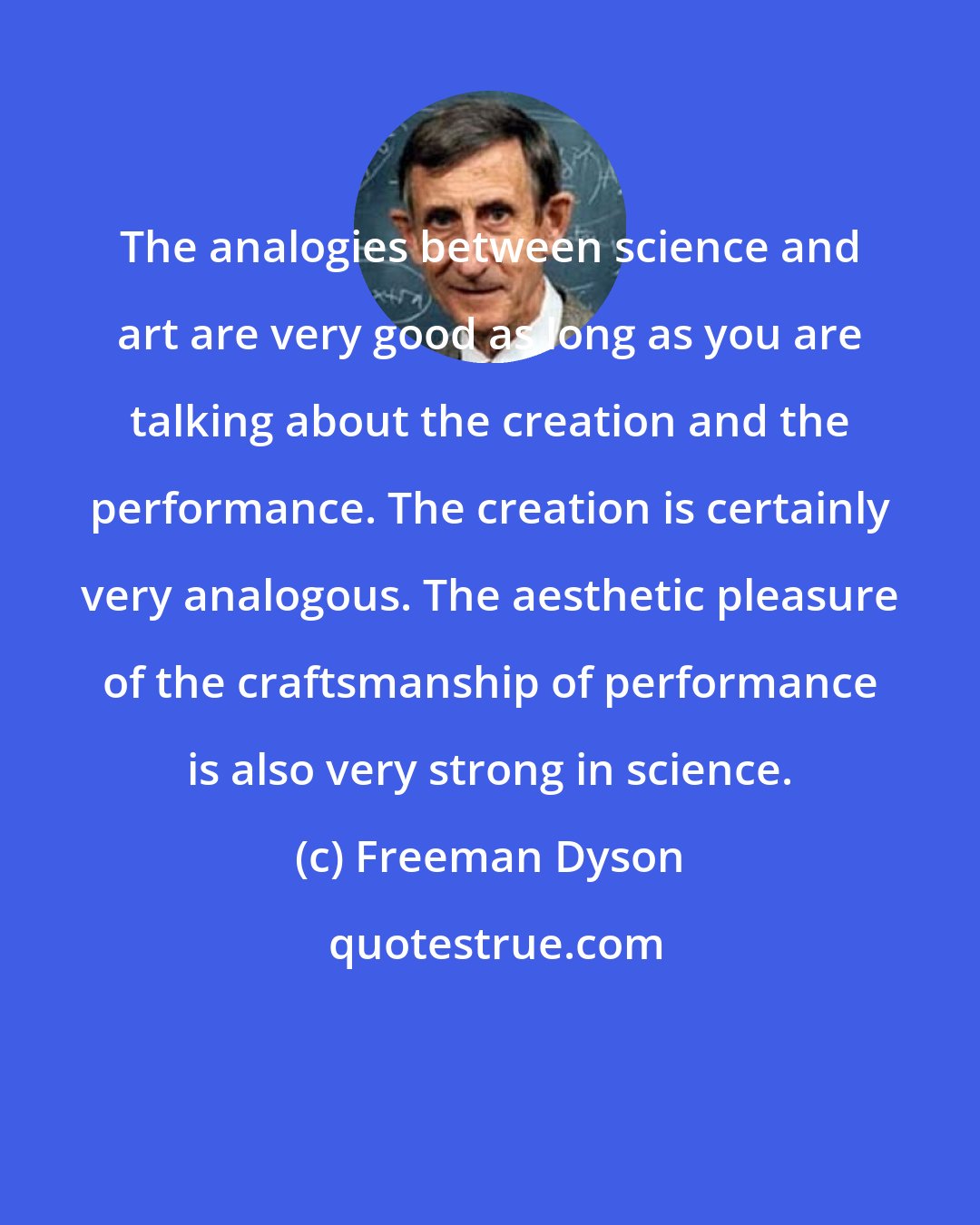 Freeman Dyson: The analogies between science and art are very good as long as you are talking about the creation and the performance. The creation is certainly very analogous. The aesthetic pleasure of the craftsmanship of performance is also very strong in science.