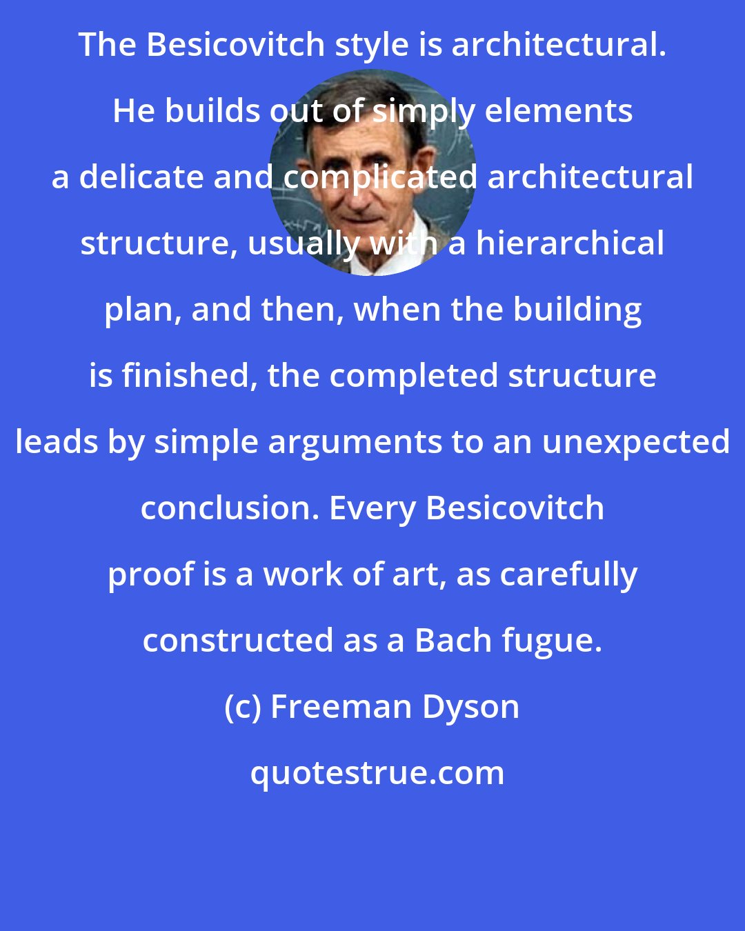 Freeman Dyson: The Besicovitch style is architectural. He builds out of simply elements a delicate and complicated architectural structure, usually with a hierarchical plan, and then, when the building is finished, the completed structure leads by simple arguments to an unexpected conclusion. Every Besicovitch proof is a work of art, as carefully constructed as a Bach fugue.