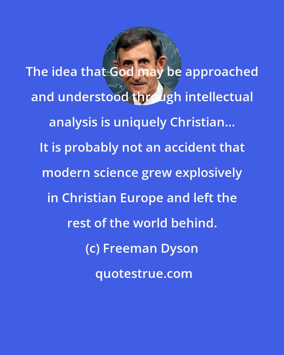 Freeman Dyson: The idea that God may be approached and understood through intellectual analysis is uniquely Christian... It is probably not an accident that modern science grew explosively in Christian Europe and left the rest of the world behind.