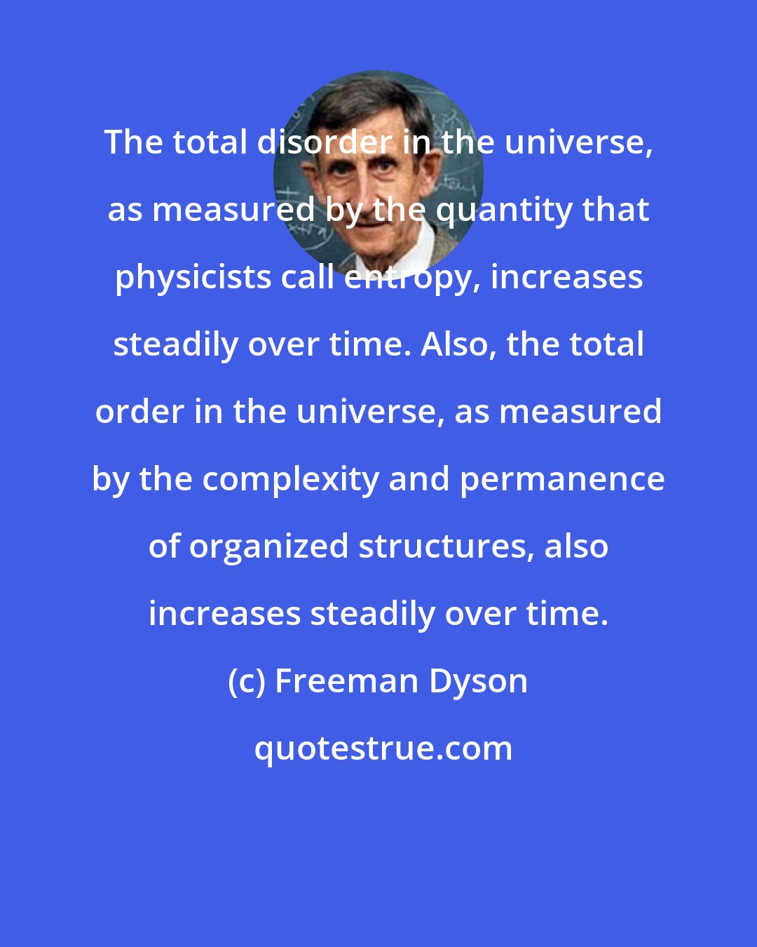 Freeman Dyson: The total disorder in the universe, as measured by the quantity that physicists call entropy, increases steadily over time. Also, the total order in the universe, as measured by the complexity and permanence of organized structures, also increases steadily over time.